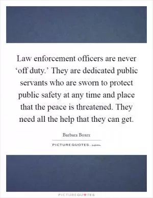 Law enforcement officers are never ‘off duty.’ They are dedicated public servants who are sworn to protect public safety at any time and place that the peace is threatened. They need all the help that they can get Picture Quote #1