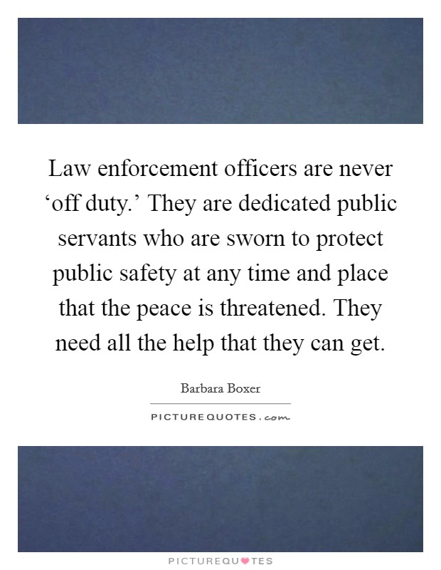 Law enforcement officers are never ‘off duty.' They are dedicated public servants who are sworn to protect public safety at any time and place that the peace is threatened. They need all the help that they can get Picture Quote #1