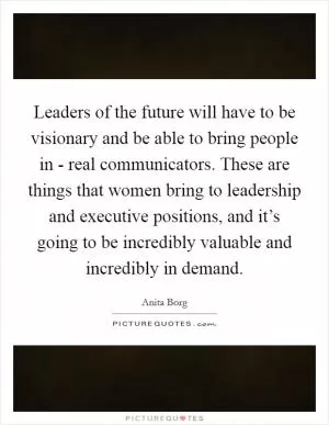 Leaders of the future will have to be visionary and be able to bring people in - real communicators. These are things that women bring to leadership and executive positions, and it’s going to be incredibly valuable and incredibly in demand Picture Quote #1