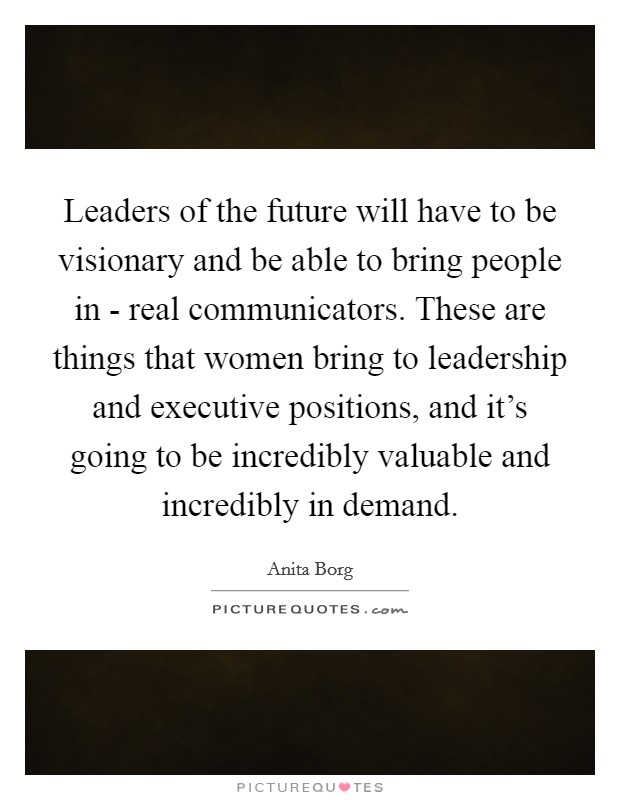 Leaders of the future will have to be visionary and be able to bring people in - real communicators. These are things that women bring to leadership and executive positions, and it's going to be incredibly valuable and incredibly in demand Picture Quote #1