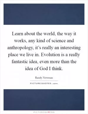 Learn about the world, the way it works, any kind of science and anthropology, it’s really an interesting place we live in. Evolution is a really fantastic idea, even more than the idea of God I think Picture Quote #1