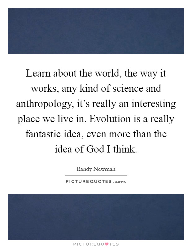 Learn about the world, the way it works, any kind of science and anthropology, it's really an interesting place we live in. Evolution is a really fantastic idea, even more than the idea of God I think Picture Quote #1