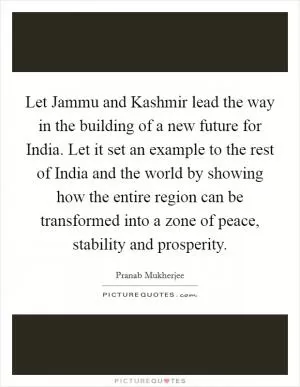 Let Jammu and Kashmir lead the way in the building of a new future for India. Let it set an example to the rest of India and the world by showing how the entire region can be transformed into a zone of peace, stability and prosperity Picture Quote #1