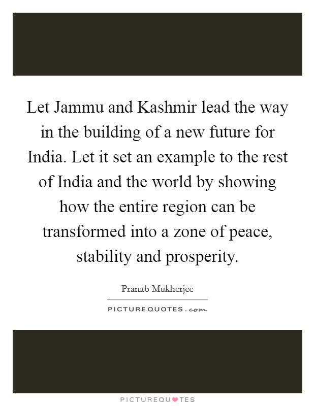 Let Jammu and Kashmir lead the way in the building of a new future for India. Let it set an example to the rest of India and the world by showing how the entire region can be transformed into a zone of peace, stability and prosperity Picture Quote #1