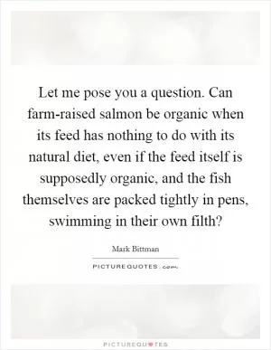 Let me pose you a question. Can farm-raised salmon be organic when its feed has nothing to do with its natural diet, even if the feed itself is supposedly organic, and the fish themselves are packed tightly in pens, swimming in their own filth? Picture Quote #1
