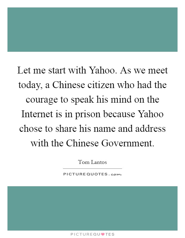 Let me start with Yahoo. As we meet today, a Chinese citizen who had the courage to speak his mind on the Internet is in prison because Yahoo chose to share his name and address with the Chinese Government Picture Quote #1