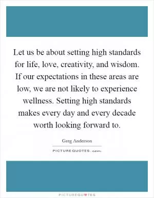 Let us be about setting high standards for life, love, creativity, and wisdom. If our expectations in these areas are low, we are not likely to experience wellness. Setting high standards makes every day and every decade worth looking forward to Picture Quote #1