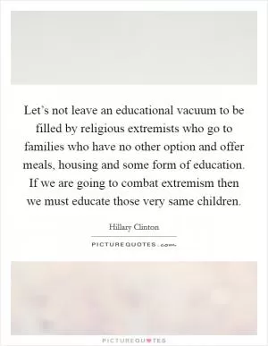Let’s not leave an educational vacuum to be filled by religious extremists who go to families who have no other option and offer meals, housing and some form of education. If we are going to combat extremism then we must educate those very same children Picture Quote #1