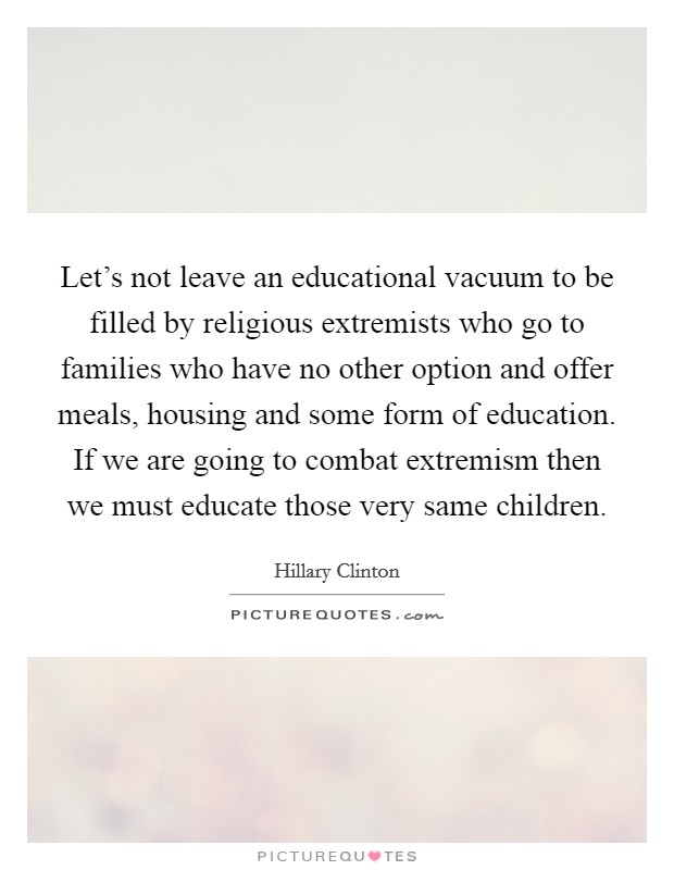 Let's not leave an educational vacuum to be filled by religious extremists who go to families who have no other option and offer meals, housing and some form of education. If we are going to combat extremism then we must educate those very same children Picture Quote #1