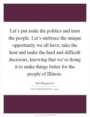 Let’s put aside the politics and trust the people. Let’s embrace the unique opportunity we all have; take the heat and make the hard and difficult decisions, knowing that we’re doing it to make things better for the people of Illinois Picture Quote #1
