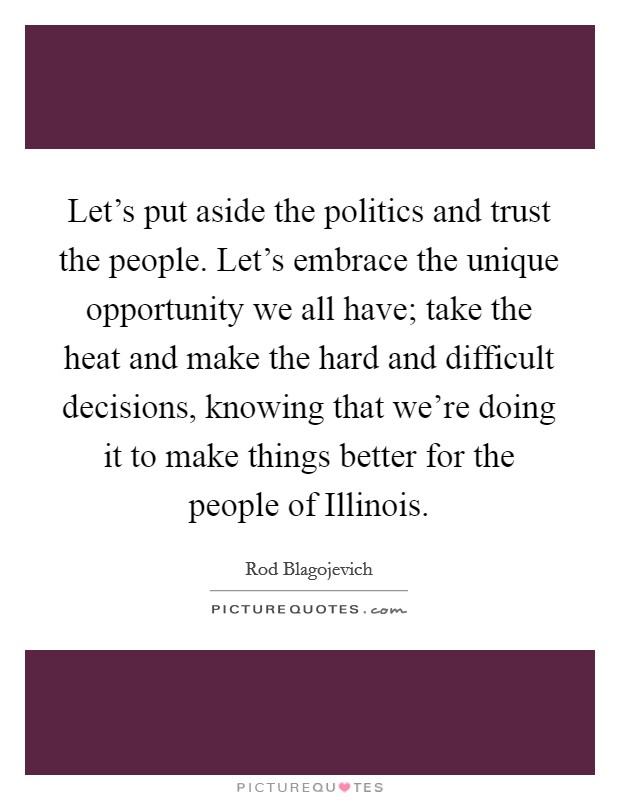 Let's put aside the politics and trust the people. Let's embrace the unique opportunity we all have; take the heat and make the hard and difficult decisions, knowing that we're doing it to make things better for the people of Illinois Picture Quote #1