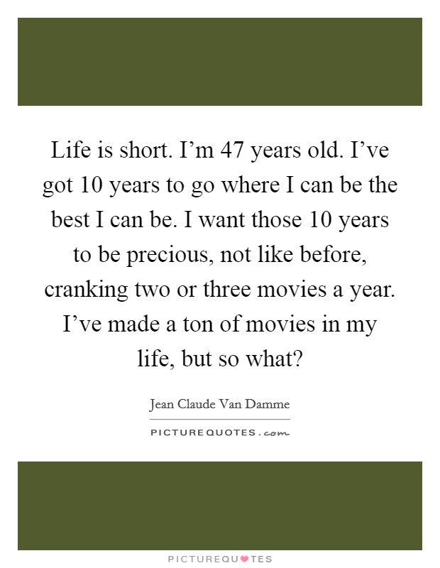 Life is short. I'm 47 years old. I've got 10 years to go where I can be the best I can be. I want those 10 years to be precious, not like before, cranking two or three movies a year. I've made a ton of movies in my life, but so what? Picture Quote #1