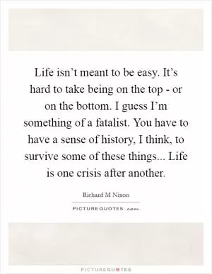 Life isn’t meant to be easy. It’s hard to take being on the top - or on the bottom. I guess I’m something of a fatalist. You have to have a sense of history, I think, to survive some of these things... Life is one crisis after another Picture Quote #1