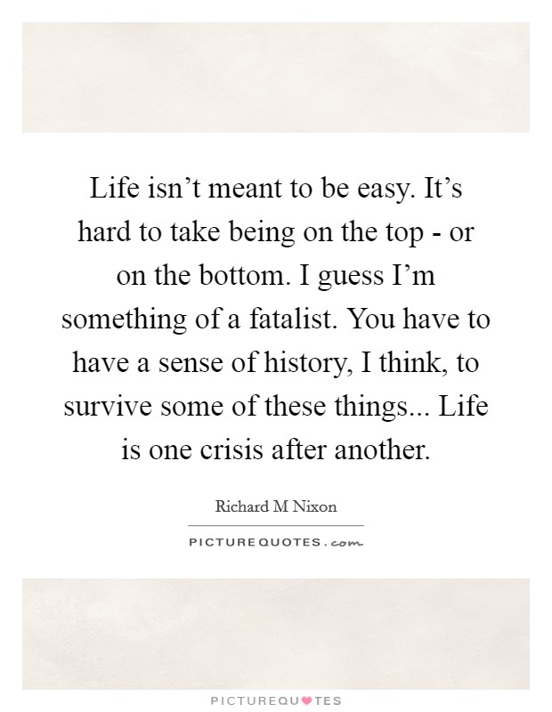 Life isn't meant to be easy. It's hard to take being on the top - or on the bottom. I guess I'm something of a fatalist. You have to have a sense of history, I think, to survive some of these things... Life is one crisis after another Picture Quote #1