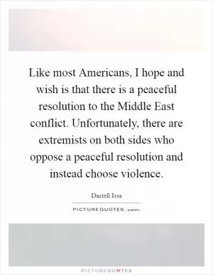 Like most Americans, I hope and wish is that there is a peaceful resolution to the Middle East conflict. Unfortunately, there are extremists on both sides who oppose a peaceful resolution and instead choose violence Picture Quote #1