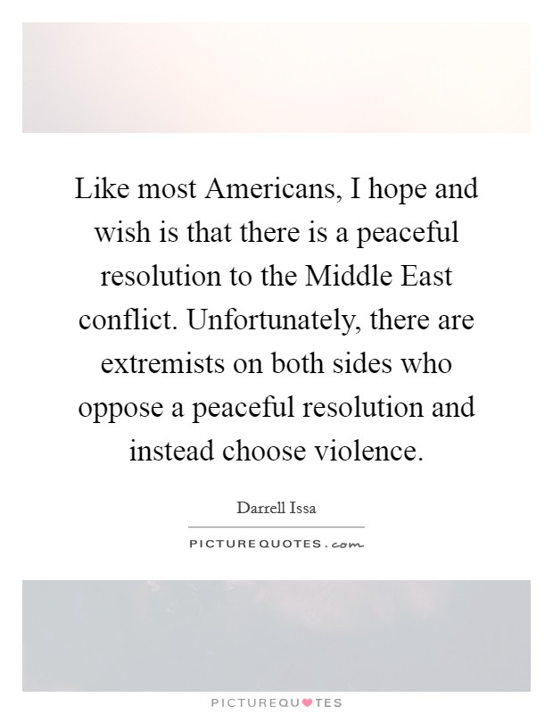Like most Americans, I hope and wish is that there is a peaceful resolution to the Middle East conflict. Unfortunately, there are extremists on both sides who oppose a peaceful resolution and instead choose violence Picture Quote #1