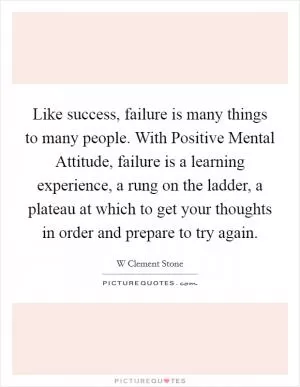 Like success, failure is many things to many people. With Positive Mental Attitude, failure is a learning experience, a rung on the ladder, a plateau at which to get your thoughts in order and prepare to try again Picture Quote #1