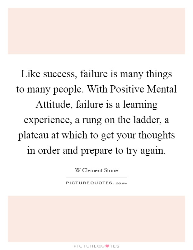 Like success, failure is many things to many people. With Positive Mental Attitude, failure is a learning experience, a rung on the ladder, a plateau at which to get your thoughts in order and prepare to try again Picture Quote #1