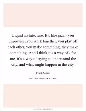 Liquid architecture. It’s like jazz - you improvise, you work together, you play off each other, you make something, they make something. And I think it’s a way of - for me, it’s a way of trying to understand the city, and what might happen in the city Picture Quote #1