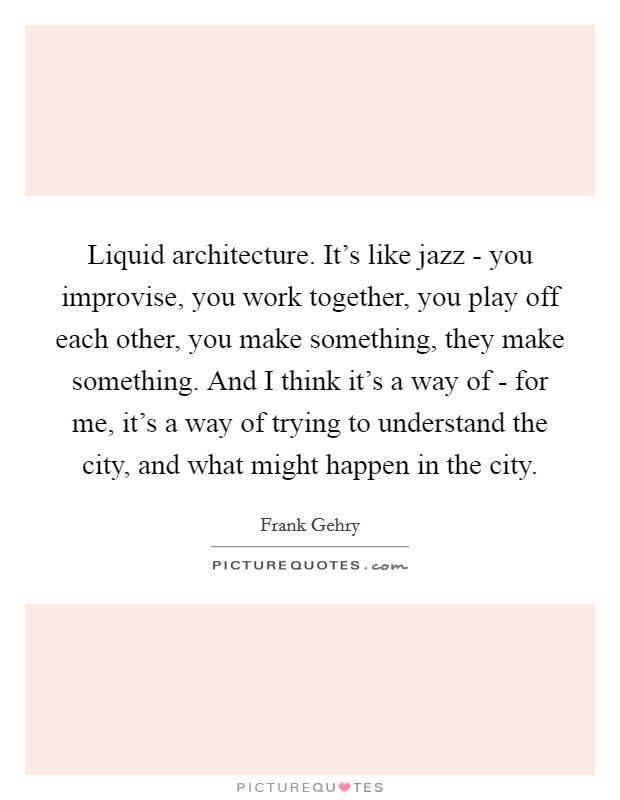 Liquid architecture. It's like jazz - you improvise, you work together, you play off each other, you make something, they make something. And I think it's a way of - for me, it's a way of trying to understand the city, and what might happen in the city Picture Quote #1