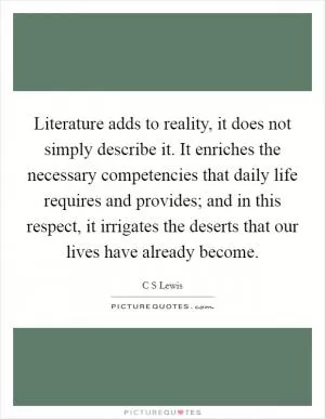 Literature adds to reality, it does not simply describe it. It enriches the necessary competencies that daily life requires and provides; and in this respect, it irrigates the deserts that our lives have already become Picture Quote #1