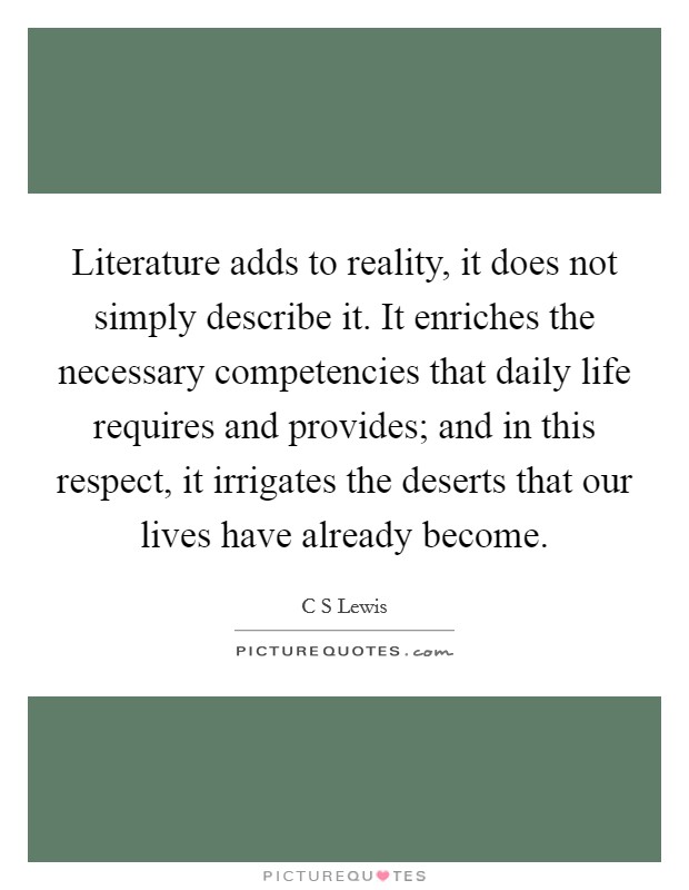 Literature adds to reality, it does not simply describe it. It enriches the necessary competencies that daily life requires and provides; and in this respect, it irrigates the deserts that our lives have already become Picture Quote #1