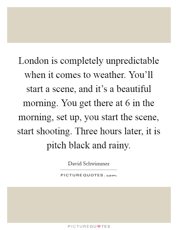 London is completely unpredictable when it comes to weather. You'll start a scene, and it's a beautiful morning. You get there at 6 in the morning, set up, you start the scene, start shooting. Three hours later, it is pitch black and rainy Picture Quote #1
