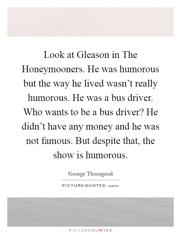 Look at Gleason in The Honeymooners. He was humorous but the way he lived wasn't really humorous. He was a bus driver. Who wants to be a bus driver? He didn't have any money and he was not famous. But despite that, the show is humorous Picture Quote #1