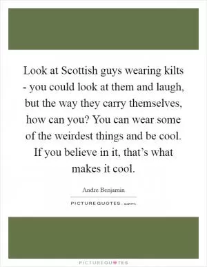 Look at Scottish guys wearing kilts - you could look at them and laugh, but the way they carry themselves, how can you? You can wear some of the weirdest things and be cool. If you believe in it, that’s what makes it cool Picture Quote #1
