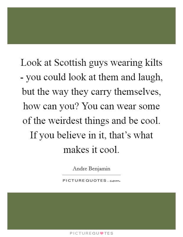 Look at Scottish guys wearing kilts - you could look at them and laugh, but the way they carry themselves, how can you? You can wear some of the weirdest things and be cool. If you believe in it, that's what makes it cool Picture Quote #1