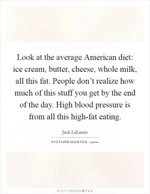 Look at the average American diet: ice cream, butter, cheese, whole milk, all this fat. People don’t realize how much of this stuff you get by the end of the day. High blood pressure is from all this high-fat eating Picture Quote #1