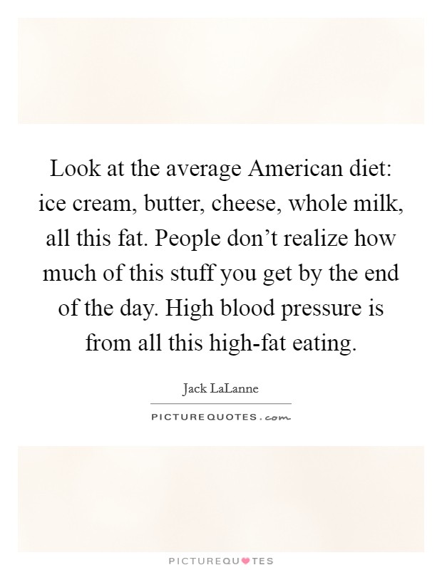 Look at the average American diet: ice cream, butter, cheese, whole milk, all this fat. People don't realize how much of this stuff you get by the end of the day. High blood pressure is from all this high-fat eating Picture Quote #1