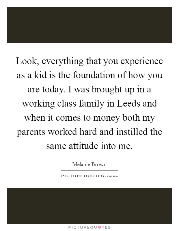 Look, everything that you experience as a kid is the foundation of how you are today. I was brought up in a working class family in Leeds and when it comes to money both my parents worked hard and instilled the same attitude into me Picture Quote #1