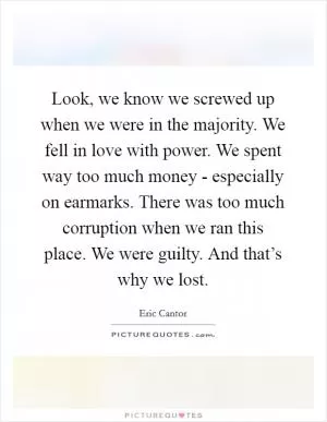 Look, we know we screwed up when we were in the majority. We fell in love with power. We spent way too much money - especially on earmarks. There was too much corruption when we ran this place. We were guilty. And that’s why we lost Picture Quote #1
