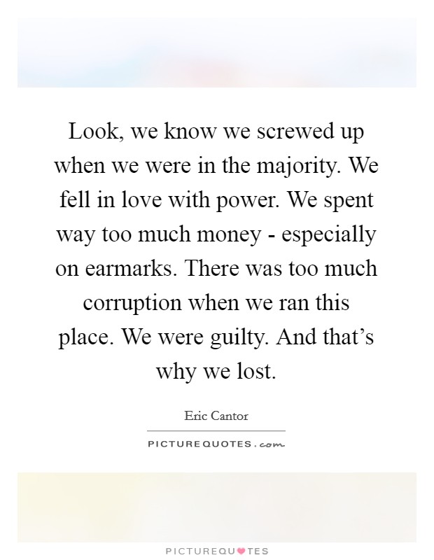 Look, we know we screwed up when we were in the majority. We fell in love with power. We spent way too much money - especially on earmarks. There was too much corruption when we ran this place. We were guilty. And that's why we lost Picture Quote #1