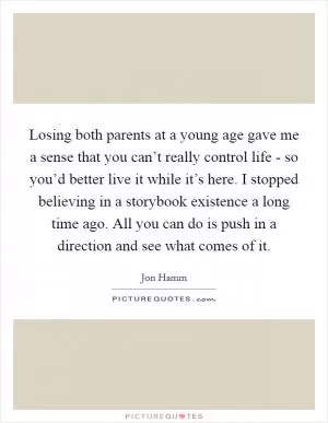 Losing both parents at a young age gave me a sense that you can’t really control life - so you’d better live it while it’s here. I stopped believing in a storybook existence a long time ago. All you can do is push in a direction and see what comes of it Picture Quote #1