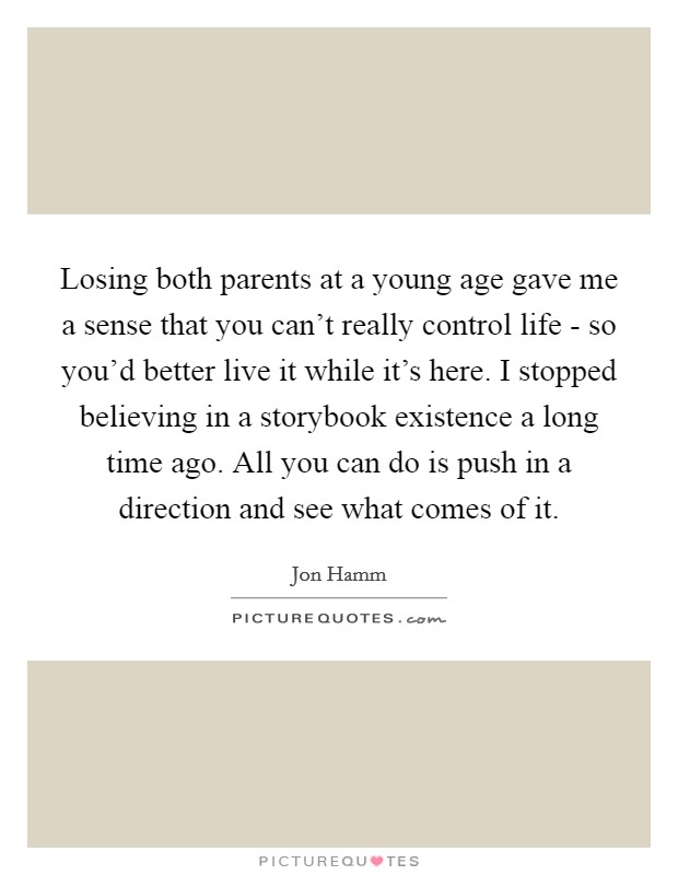Losing both parents at a young age gave me a sense that you can't really control life - so you'd better live it while it's here. I stopped believing in a storybook existence a long time ago. All you can do is push in a direction and see what comes of it Picture Quote #1