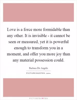 Love is a force more formidable than any other. It is invisible - it cannot be seen or measured, yet it is powerful enough to transform you in a moment, and offer you more joy than any material possession could Picture Quote #1