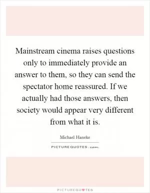 Mainstream cinema raises questions only to immediately provide an answer to them, so they can send the spectator home reassured. If we actually had those answers, then society would appear very different from what it is Picture Quote #1