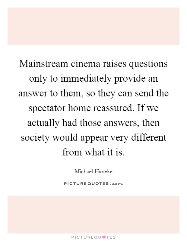 Mainstream cinema raises questions only to immediately provide an answer to them, so they can send the spectator home reassured. If we actually had those answers, then society would appear very different from what it is Picture Quote #1