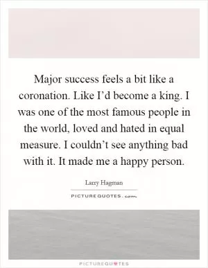 Major success feels a bit like a coronation. Like I’d become a king. I was one of the most famous people in the world, loved and hated in equal measure. I couldn’t see anything bad with it. It made me a happy person Picture Quote #1