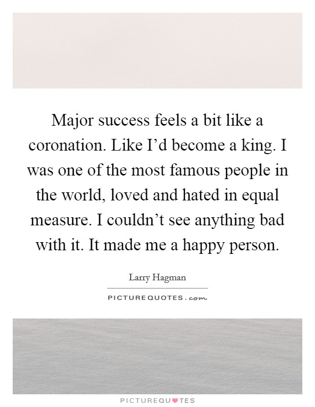 Major success feels a bit like a coronation. Like I'd become a king. I was one of the most famous people in the world, loved and hated in equal measure. I couldn't see anything bad with it. It made me a happy person Picture Quote #1