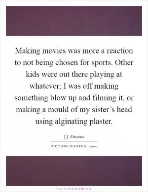 Making movies was more a reaction to not being chosen for sports. Other kids were out there playing at whatever; I was off making something blow up and filming it, or making a mould of my sister’s head using alginating plaster Picture Quote #1