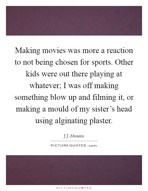 Making movies was more a reaction to not being chosen for sports. Other kids were out there playing at whatever; I was off making something blow up and filming it, or making a mould of my sister's head using alginating plaster Picture Quote #1