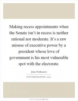 Making recess appointments when the Senate isn’t in recess is neither rational nor moderate. It’s a raw misuse of executive power by a president whose love of government is his most vulnerable spot with the electorate Picture Quote #1