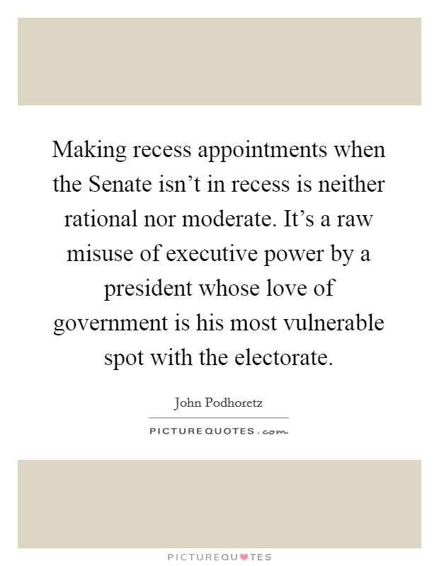 Making recess appointments when the Senate isn't in recess is neither rational nor moderate. It's a raw misuse of executive power by a president whose love of government is his most vulnerable spot with the electorate Picture Quote #1