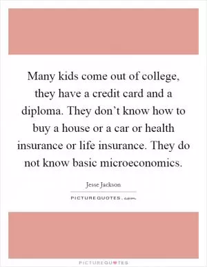 Many kids come out of college, they have a credit card and a diploma. They don’t know how to buy a house or a car or health insurance or life insurance. They do not know basic microeconomics Picture Quote #1