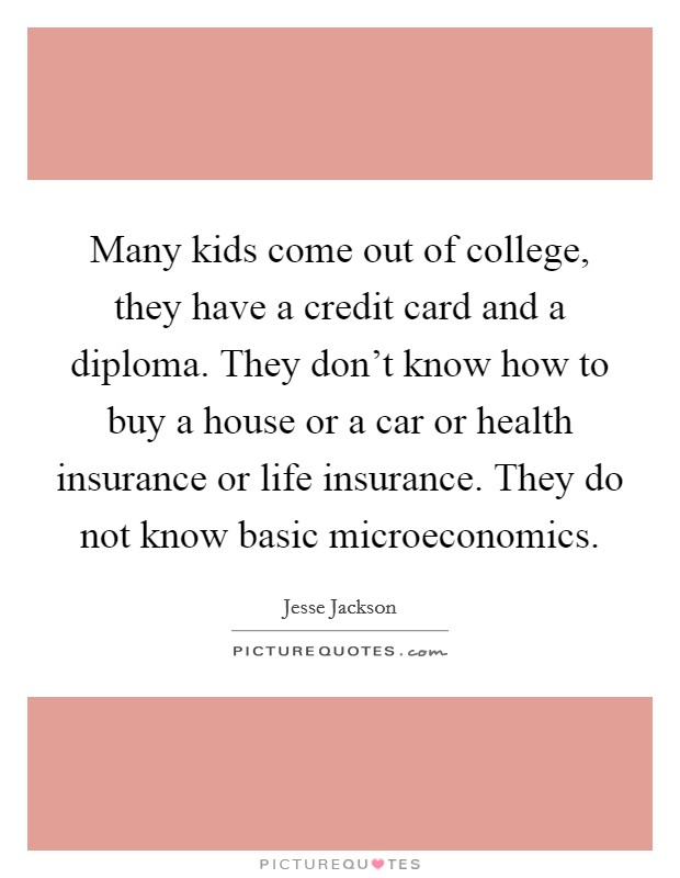 Many kids come out of college, they have a credit card and a diploma. They don't know how to buy a house or a car or health insurance or life insurance. They do not know basic microeconomics Picture Quote #1
