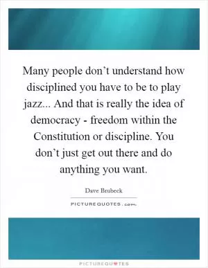 Many people don’t understand how disciplined you have to be to play jazz... And that is really the idea of democracy - freedom within the Constitution or discipline. You don’t just get out there and do anything you want Picture Quote #1