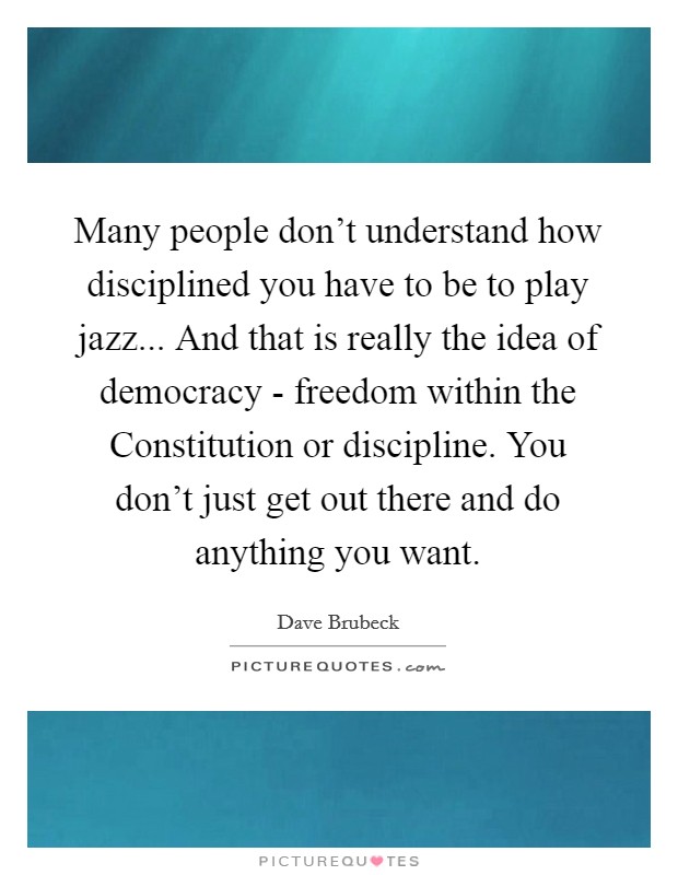 Many people don't understand how disciplined you have to be to play jazz... And that is really the idea of democracy - freedom within the Constitution or discipline. You don't just get out there and do anything you want Picture Quote #1